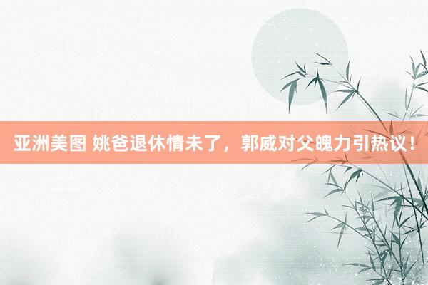 亚洲美图 姚爸退休情未了，郭威对父魄力引热议！