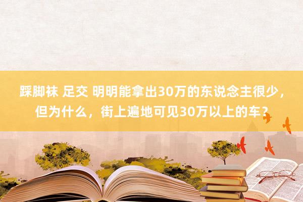 踩脚袜 足交 明明能拿出30万的东说念主很少，但为什么，街上遍地可见30万以上的车？