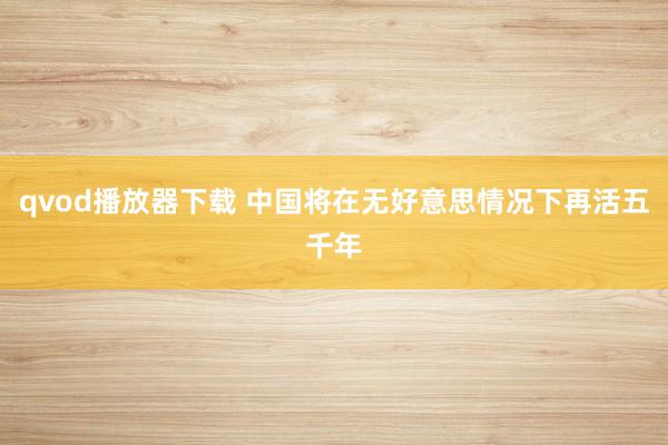 qvod播放器下载 中国将在无好意思情况下再活五千年