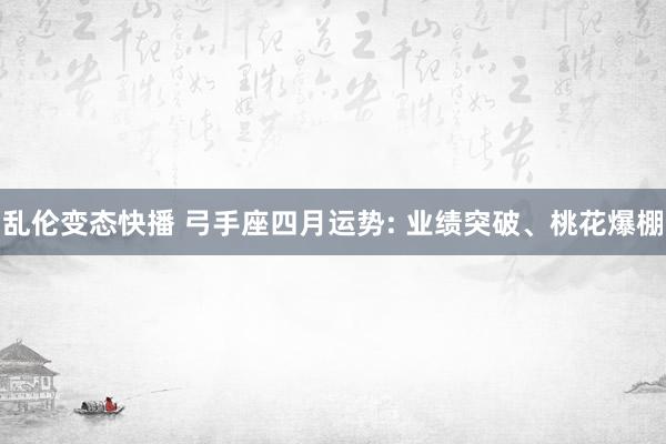 乱伦变态快播 弓手座四月运势: 业绩突破、桃花爆棚