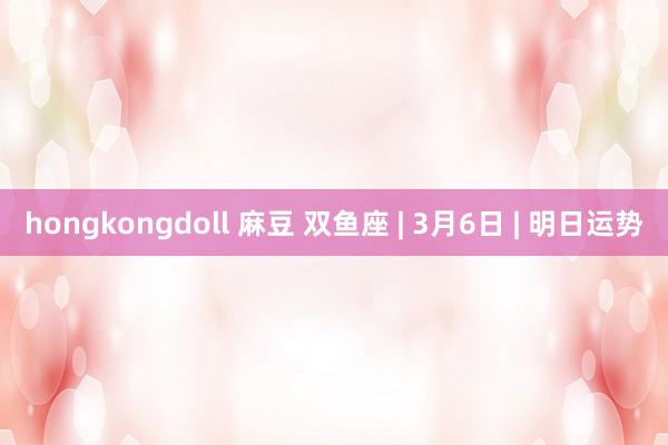 hongkongdoll 麻豆 双鱼座 | 3月6日 | 明日运势
