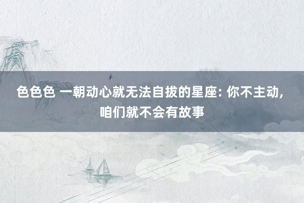 色色色 一朝动心就无法自拔的星座: 你不主动， 咱们就不会有故事
