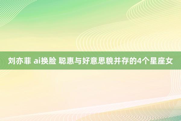 刘亦菲 ai换脸 聪惠与好意思貌并存的4个星座女