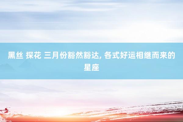 黑丝 探花 三月份豁然豁达， 各式好运相继而来的星座