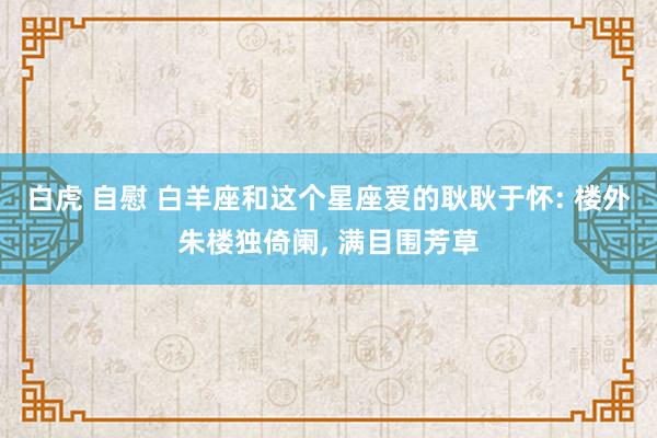 白虎 自慰 白羊座和这个星座爱的耿耿于怀: 楼外朱楼独倚阑， 满目围芳草