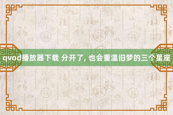 qvod播放器下载 分开了， 也会重温旧梦的三个星座