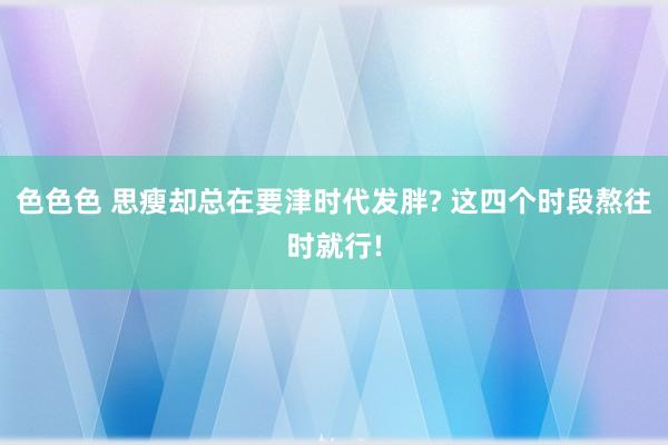 色色色 思瘦却总在要津时代发胖? 这四个时段熬往时就行!