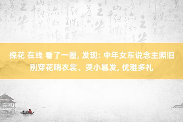 探花 在线 看了一圈， 发现: 中年女东说念主照旧别穿花哨衣裳、烫小鬈发， 优雅多礼