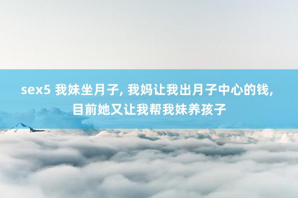 sex5 我妹坐月子， 我妈让我出月子中心的钱， 目前她又让我帮我妹养孩子