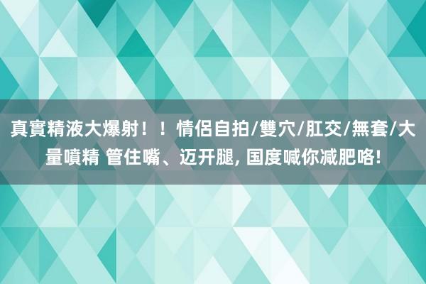 真實精液大爆射！！情侶自拍/雙穴/肛交/無套/大量噴精 管住嘴、迈开腿， 国度喊你减肥咯!