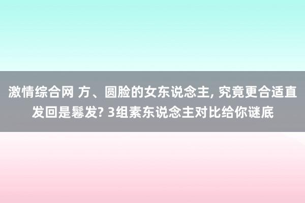 激情综合网 方、圆脸的女东说念主， 究竟更合适直发回是鬈发? 3组素东说念主对比给你谜底
