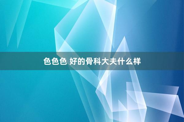色色色 好的骨科大夫什么样