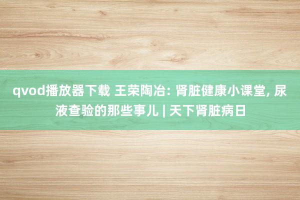 qvod播放器下载 王荣陶冶: 肾脏健康小课堂， 尿液查验的那些事儿 | 天下肾脏病日