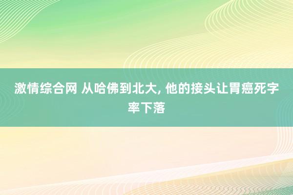 激情综合网 从哈佛到北大， 他的接头让胃癌死字率下落