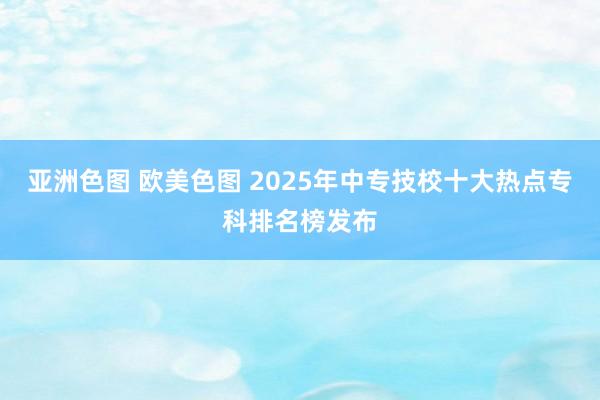 亚洲色图 欧美色图 2025年中专技校十大热点专科排名榜发布