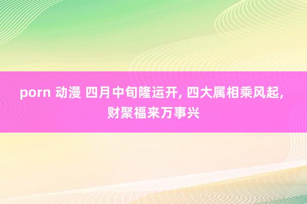 porn 动漫 四月中旬隆运开， 四大属相乘风起， 财聚福来万事兴