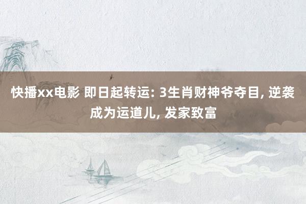 快播xx电影 即日起转运: 3生肖财神爷夺目， 逆袭成为运道儿， 发家致富