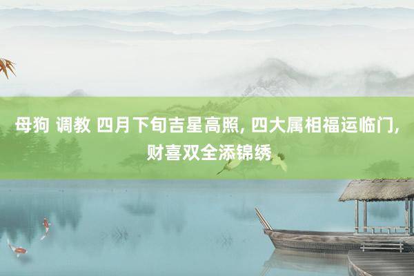 母狗 调教 四月下旬吉星高照， 四大属相福运临门， 财喜双全添锦绣