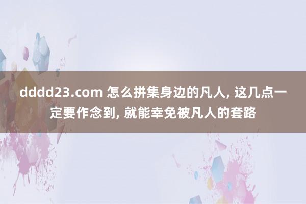 dddd23.com 怎么拼集身边的凡人， 这几点一定要作念到， 就能幸免被凡人的套路