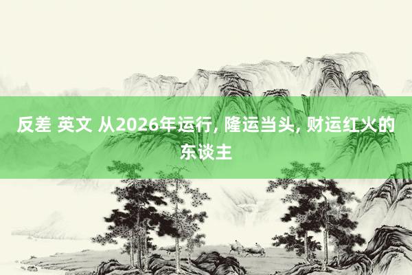 反差 英文 从2026年运行， 隆运当头， 财运红火的东谈主