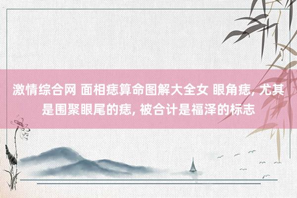 激情综合网 面相痣算命图解大全女 眼角痣， 尤其是围聚眼尾的痣， 被合计是福泽的标志