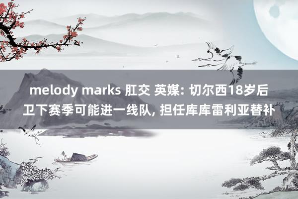 melody marks 肛交 英媒: 切尔西18岁后卫下赛季可能进一线队， 担任库库雷利亚替补