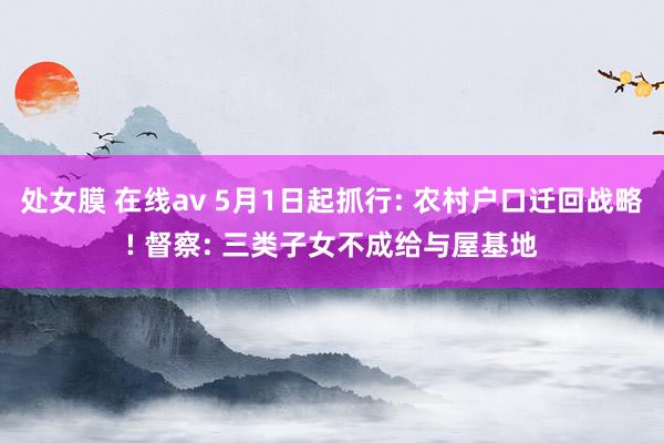 处女膜 在线av 5月1日起抓行: 农村户口迁回战略! 督察: 三类子女不成给与屋基地