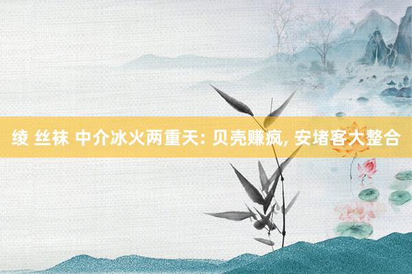 绫 丝袜 中介冰火两重天: 贝壳赚疯， 安堵客大整合