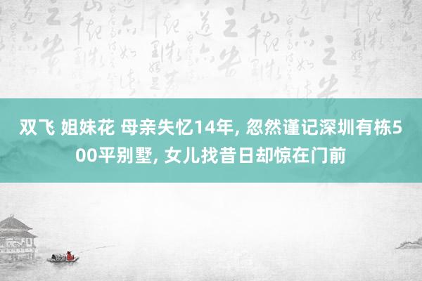 双飞 姐妹花 母亲失忆14年， 忽然谨记深圳有栋500平别墅， 女儿找昔日却惊在门前