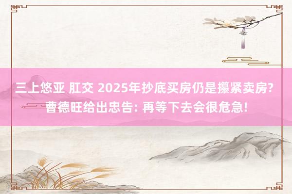 三上悠亚 肛交 2025年抄底买房仍是攥紧卖房? 曹德旺给出忠告: 再等下去会很危急!