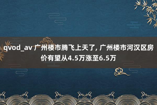 qvod_av 广州楼市腾飞上天了， 广州楼市河汉区房价有望从4.5万涨至6.5万