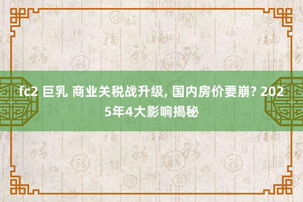 fc2 巨乳 商业关税战升级， 国内房价要崩? 2025年4大影响揭秘