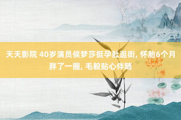 天天影院 40岁演员侯梦莎挺孕肚逛街， 怀胎6个月胖了一圈， 毛毅贴心伴随