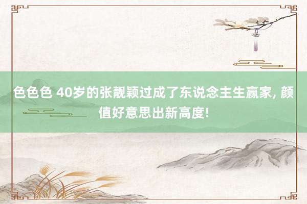 色色色 40岁的张靓颖过成了东说念主生赢家， 颜值好意思出新高度!