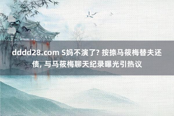 dddd28.com S妈不演了? 按捺马筱梅替夫还债， 与马筱梅聊天纪录曝光引热议