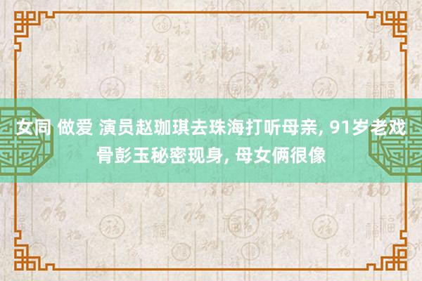 女同 做爱 演员赵珈琪去珠海打听母亲， 91岁老戏骨彭玉秘密现身， 母女俩很像