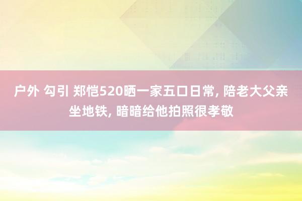 户外 勾引 郑恺520晒一家五口日常， 陪老大父亲坐地铁， 暗暗给他拍照很孝敬