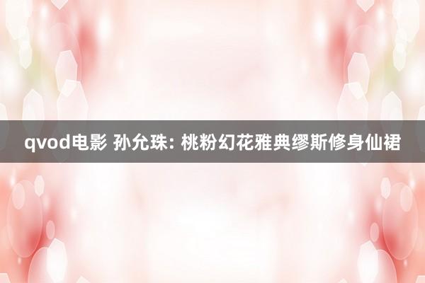 qvod电影 孙允珠: 桃粉幻花雅典缪斯修身仙裙