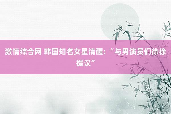 激情综合网 韩国知名女星清醒: “与男演员们徐徐提议”