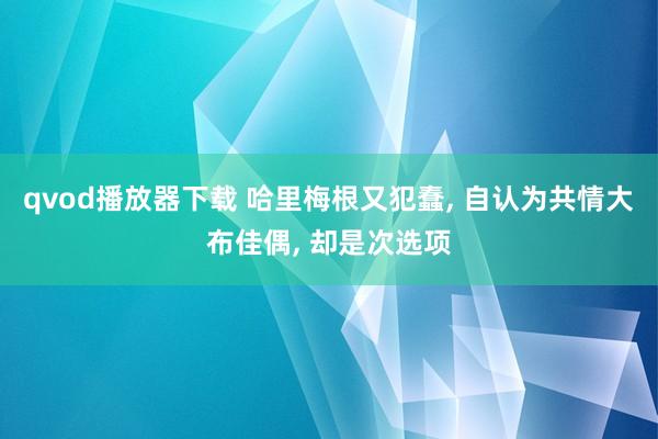 qvod播放器下载 哈里梅根又犯蠢， 自认为共情大布佳偶， 却是次选项