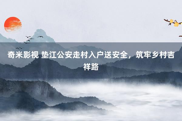 奇米影视 垫江公安走村入户送安全，筑牢乡村吉祥路