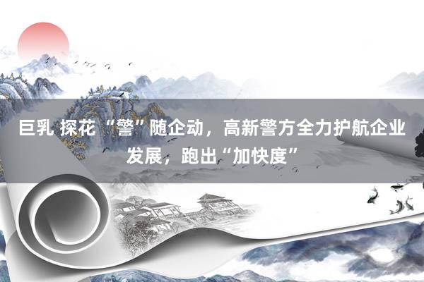 巨乳 探花 “警”随企动，高新警方全力护航企业发展，跑出“加快度”