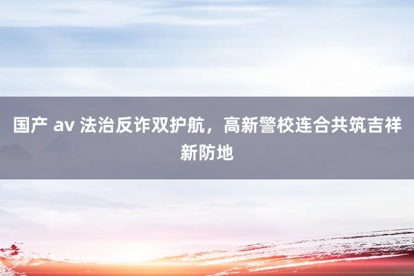 国产 av 法治反诈双护航，高新警校连合共筑吉祥新防地