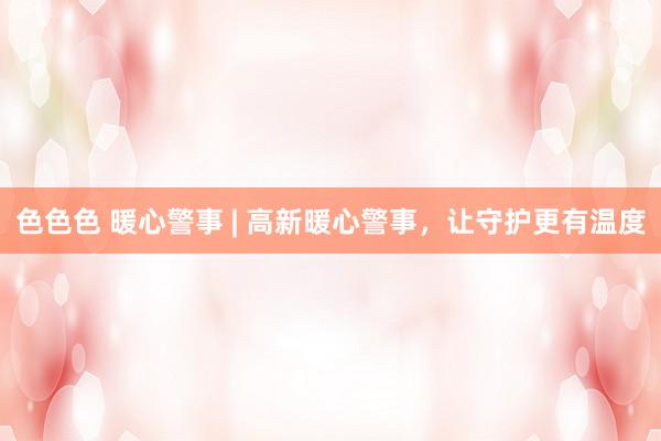 色色色 暖心警事 | 高新暖心警事，让守护更有温度
