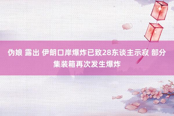 伪娘 露出 伊朗口岸爆炸已致28东谈主示寂 部分集装箱再次发生爆炸