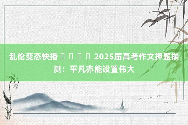 乱伦变态快播 ​​​​2025届高考作文押题揣测：平凡亦能设置伟大