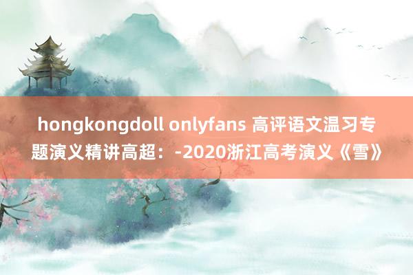 hongkongdoll onlyfans 高评语文温习专题演义精讲高超：-2020浙江高考演义《雪》