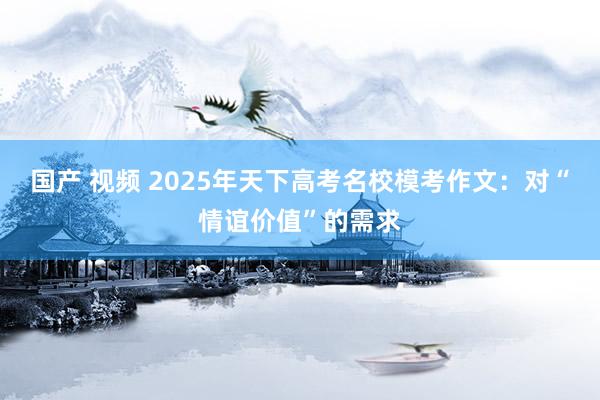 国产 视频 2025年天下高考名校模考作文：对“情谊价值”的需求