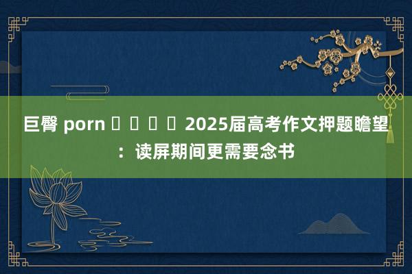 巨臀 porn ​​​​2025届高考作文押题瞻望：读屏期间更需要念书