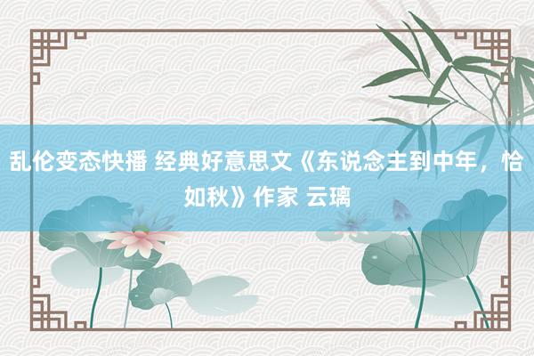乱伦变态快播 经典好意思文《东说念主到中年，恰如秋》作家 云璃